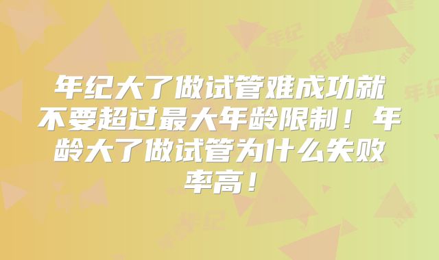 年纪大了做试管难成功就不要超过最大年龄限制!年龄大了做试管为什么失败率高!