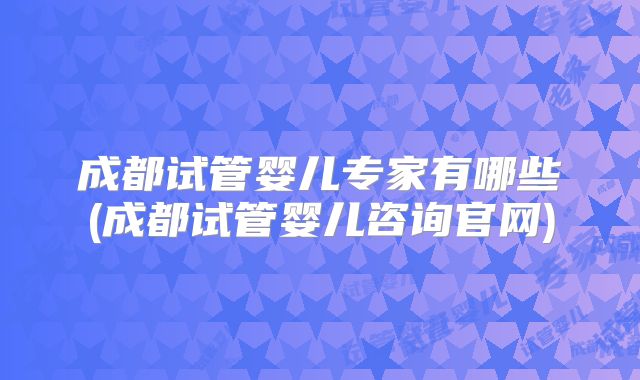 成都试管婴儿专家有哪些(成都试管婴儿咨询官网)