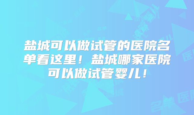 盐城可以做试管的医院名单看这里！盐城哪家医院可以做试管婴儿！
