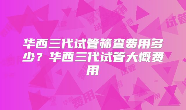 华西三代试管筛查费用多少?华西三代试管大概费用