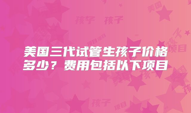 美国三代试管生孩子价格多少？费用包括以下项目
