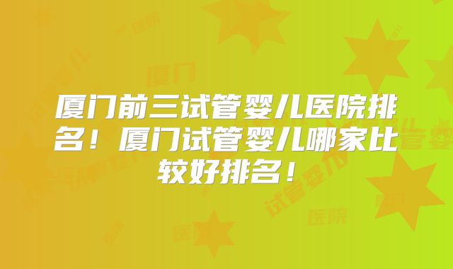厦门前三试管婴儿医院排名!厦门试管婴儿哪家比较好排名!