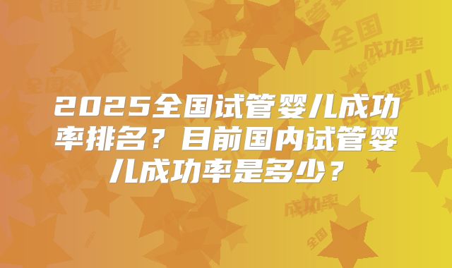 2025全国试管婴儿成功率排名？目前国内试管婴儿成功率是多少？