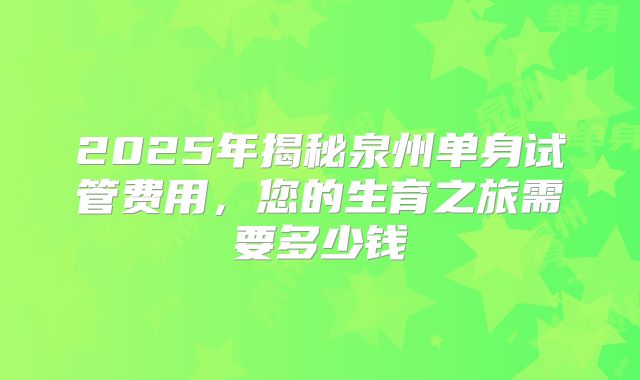 2025年揭秘泉州单身试管费用,您的生育之旅需要多少钱