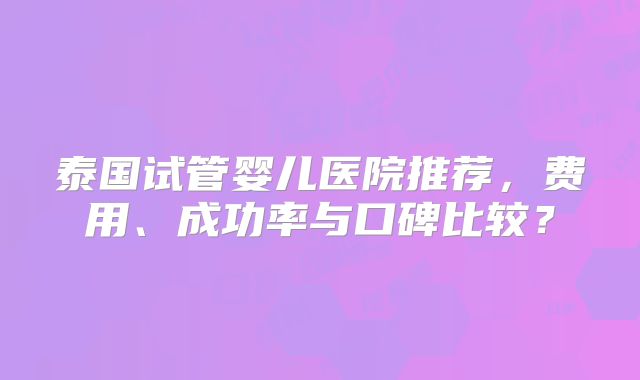 泰国试管婴儿医院推荐，费用、成功率与口碑比较？