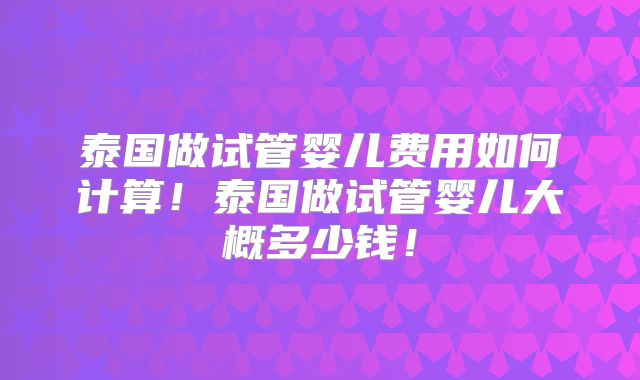 泰国做试管婴儿费用如何计算！泰国做试管婴儿大概多少钱！