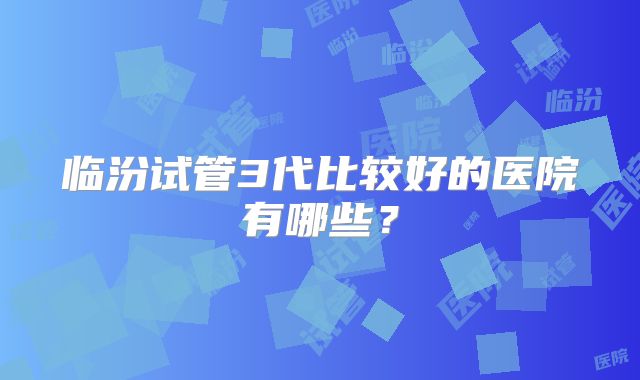 临汾试管3代比较好的医院有哪些?