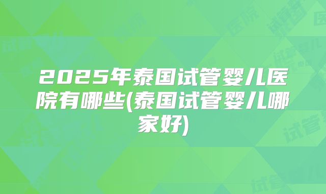 2025年泰国试管婴儿医院有哪些(泰国试管婴儿哪家好)