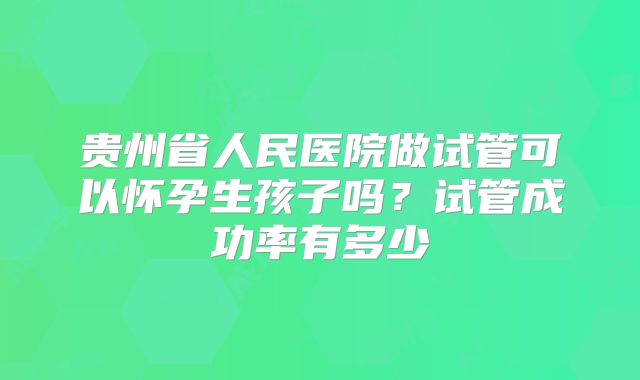 贵州省人民医院做试管可以怀孕生孩子吗?试管成功率有多少