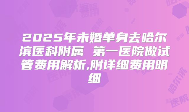 2025年未婚单身去哈尔滨医科附属 第一医院做试管费用解析,附详细费用明细
