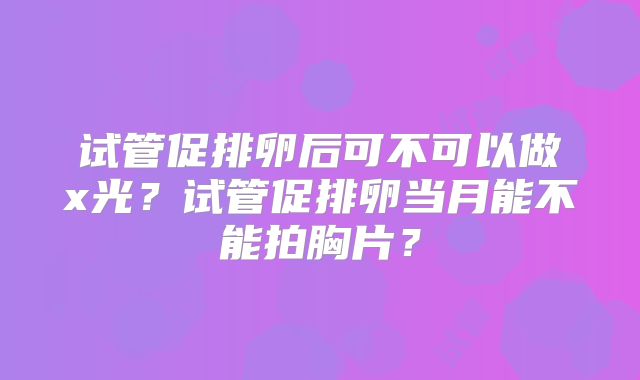 试管促排卵后可不可以做x光?试管促排卵当月能不能拍胸片?
