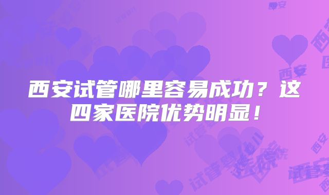 西安试管哪里容易成功？这四家医院优势明显！