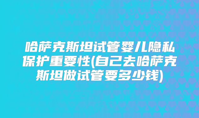 哈萨克斯坦试管婴儿隐私保护重要性(自己去哈萨克斯坦做试管要多少钱)