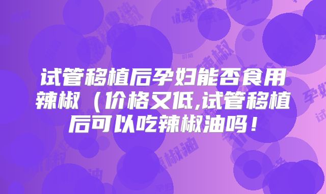 试管移植后孕妇能否食用辣椒（价格又低,试管移植后可以吃辣椒油吗！