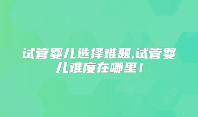 试管婴儿选择难题,试管婴儿难度在哪里！