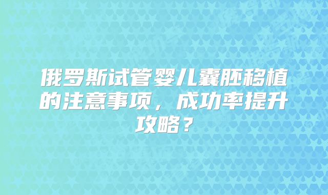 俄罗斯试管婴儿囊胚移植的注意事项，成功率提升攻略？