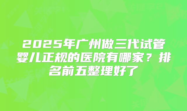 2025年广州做三代试管婴儿正规的医院有哪家?排名前五整理好了