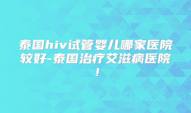 泰国hiv试管婴儿哪家医院较好-泰国治疗艾滋病医院!