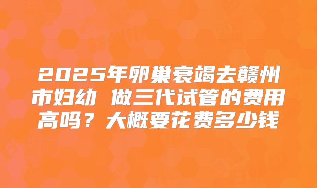 2025年卵巢衰竭去赣州市妇幼 做三代试管的费用高吗?大概要花费多少钱