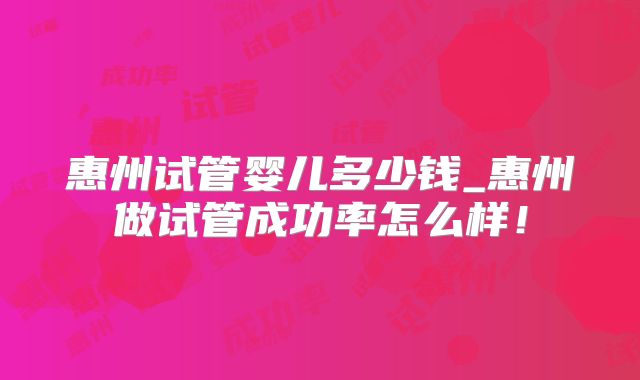 惠州试管婴儿多少钱_惠州做试管成功率怎么样！