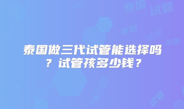 泰国做三代试管能选择吗？试管孩多少钱？