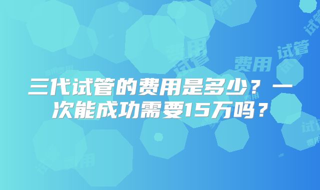 三代试管的费用是多少?一次能成功需要15万吗?