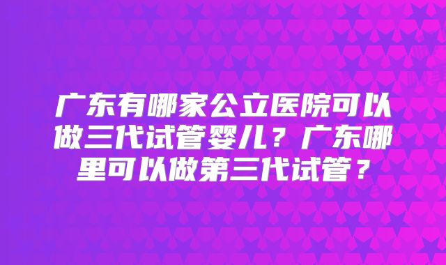 广东有哪家公立医院可以做三代试管婴儿？广东哪里可以做第三代试管？