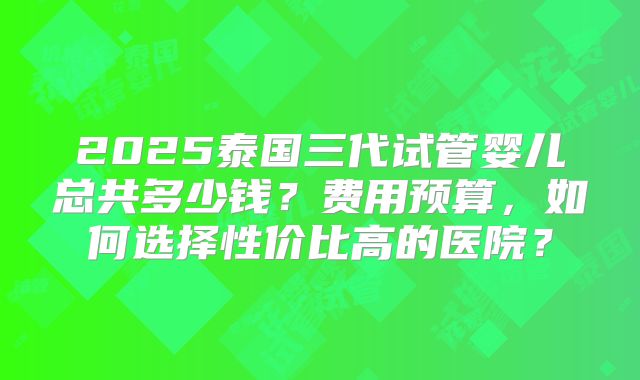 2025泰国三代试管婴儿总共多少钱?费用预算,如何选择性价比高的医院?