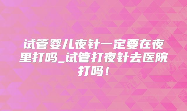 试管婴儿夜针一定要在夜里打吗_试管打夜针去医院打吗!