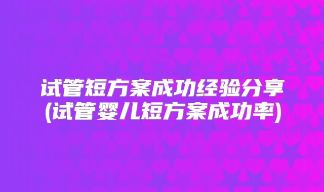 试管短方案成功经验分享(试管婴儿短方案成功率)