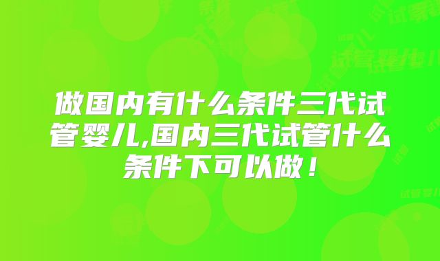 做国内有什么条件三代试管婴儿,国内三代试管什么条件下可以做！