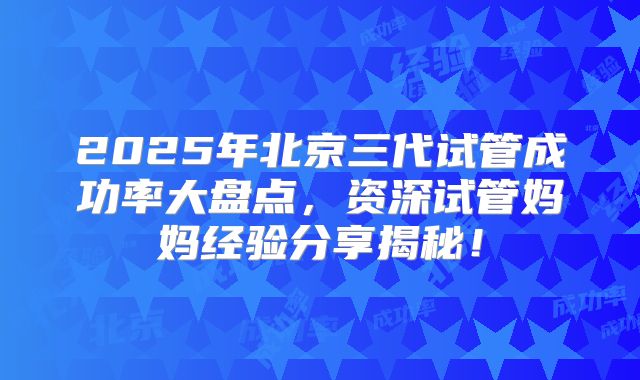 2025年北京三代试管成功率大盘点,资深试管妈妈经验分享揭秘!