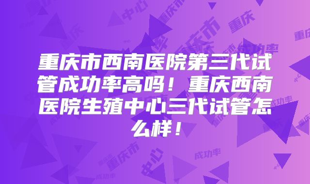 重庆市西南医院第三代试管成功率高吗！重庆西南医院生殖中心三代试管怎么样！
