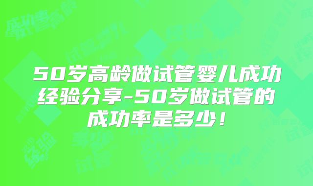 50岁高龄做试管婴儿成功经验分享-50岁做试管的成功率是多少!