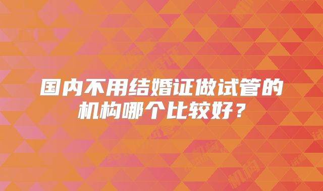 国内不用结婚证做试管的机构哪个比较好?