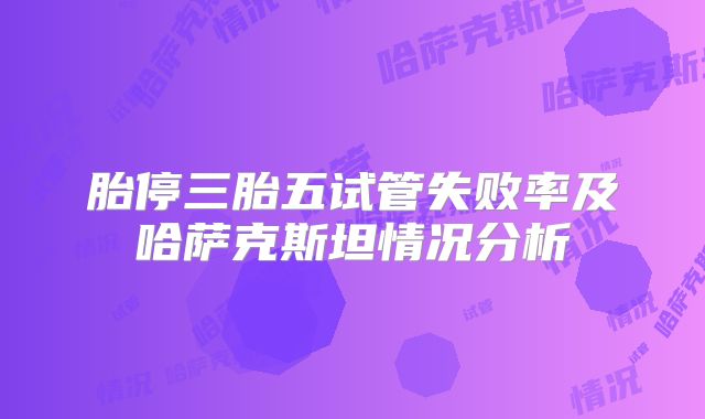 胎停三胎五试管失败率及哈萨克斯坦情况分析