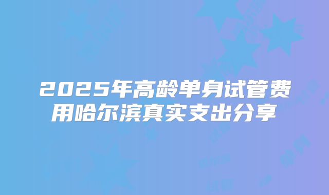 2025年高龄单身试管费用哈尔滨真实支出分享