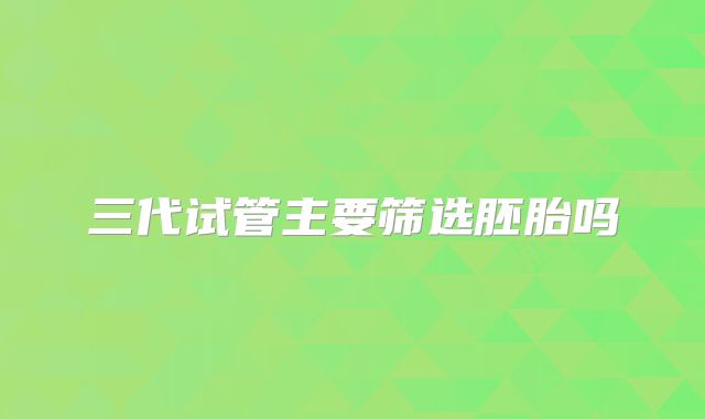 三代试管主要筛选胚胎吗