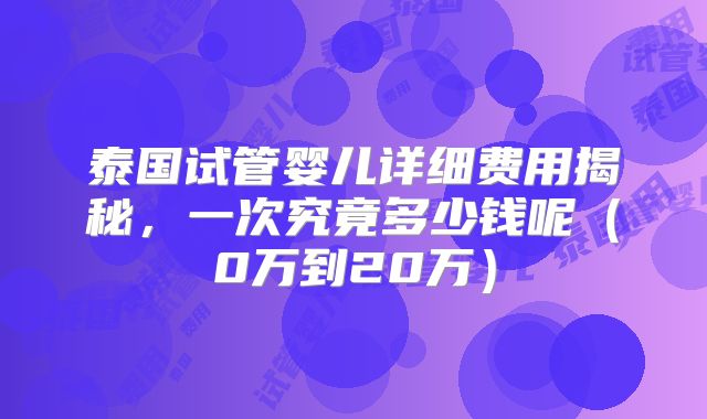 泰国试管婴儿详细费用揭秘,一次究竟多少钱呢(0万到20万)