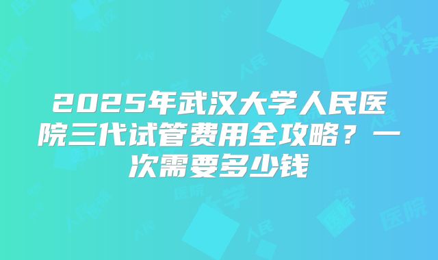 2025年武汉大学人民医院三代试管费用全攻略？一次需要多少钱