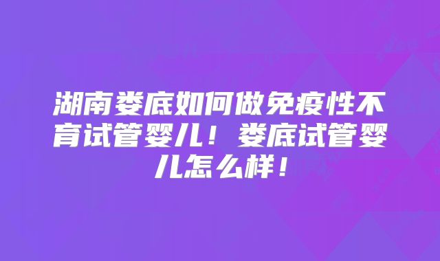 湖南娄底如何做免疫性不育试管婴儿！娄底试管婴儿怎么样！