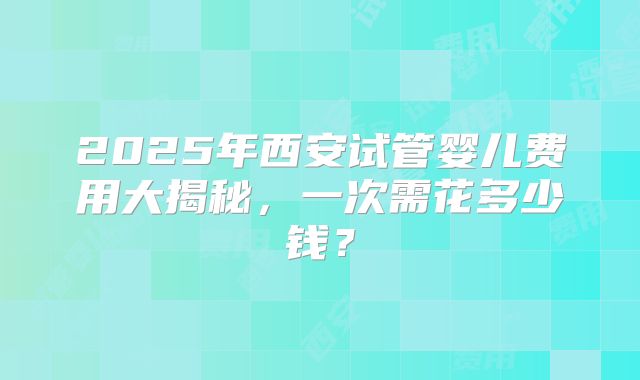 2025年西安试管婴儿费用大揭秘,一次需花多少钱?