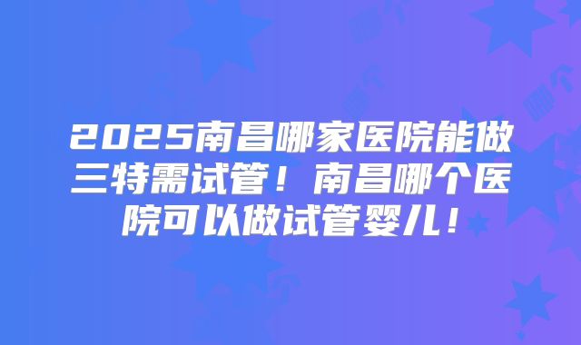 2025南昌哪家医院能做三特需试管！南昌哪个医院可以做试管婴儿！