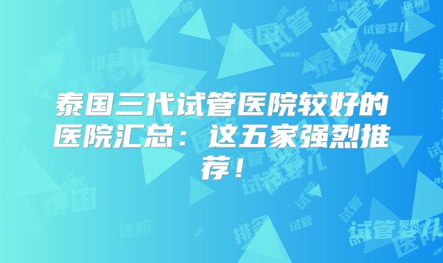 泰国三代试管医院较好的医院汇总：这五家强烈推荐！