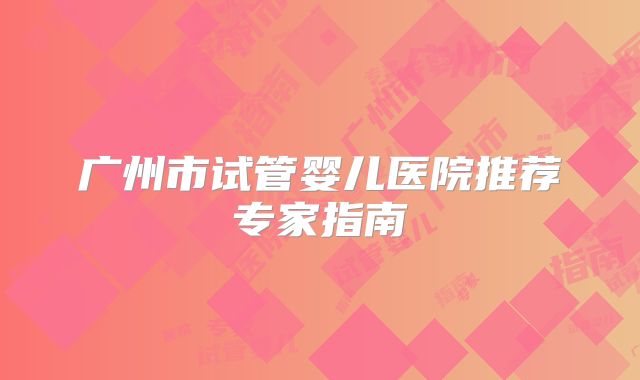 广州市试管婴儿医院推荐专家指南