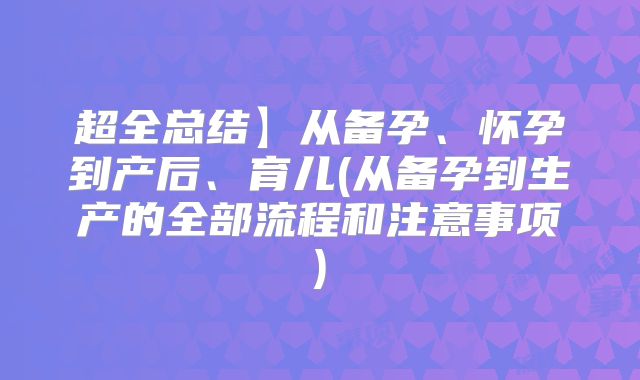 超全总结】从备孕、怀孕到产后、育儿(从备孕到生产的全部流程和注意事项)