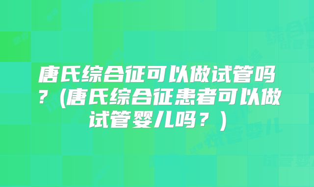 唐氏综合征可以做试管吗？(唐氏综合征患者可以做试管婴儿吗？)