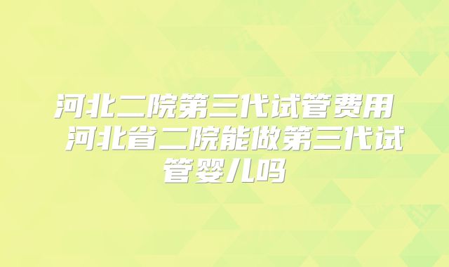 河北二院第三代试管费用 河北省二院能做第三代试管婴儿吗