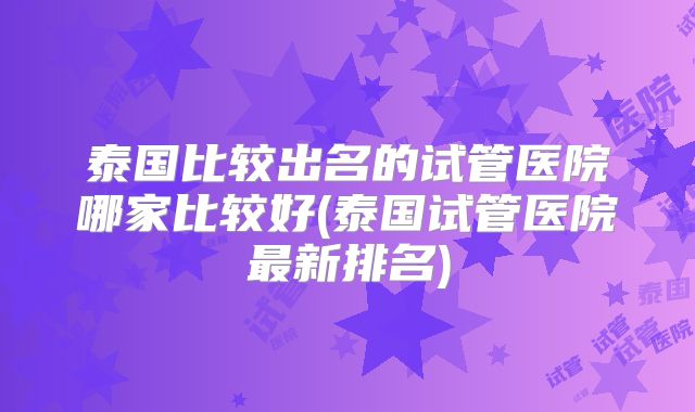 泰国比较出名的试管医院哪家比较好(泰国试管医院最新排名)