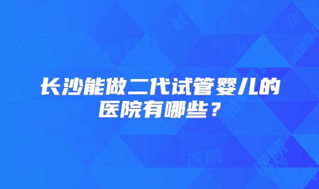 长沙能做二代试管婴儿的医院有哪些?